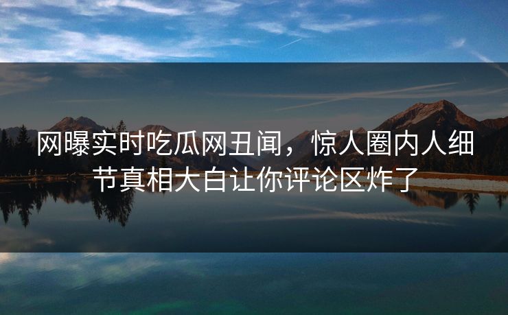 网曝实时吃瓜网丑闻，惊人圈内人细节真相大白让你评论区炸了  第1张