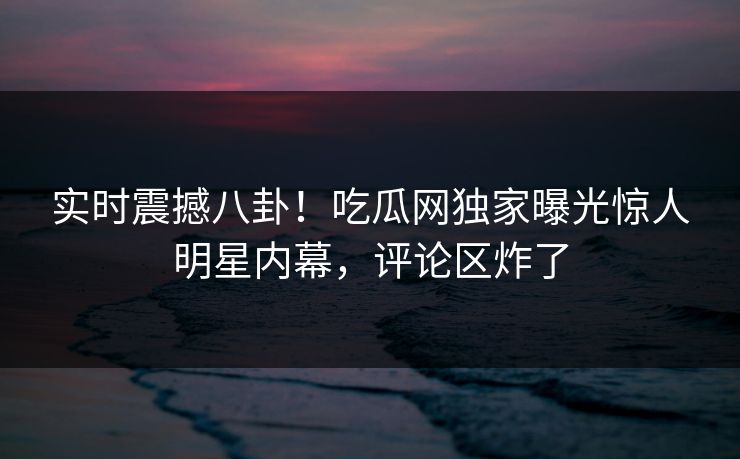 实时震撼八卦！吃瓜网独家曝光惊人明星内幕，评论区炸了  第1张