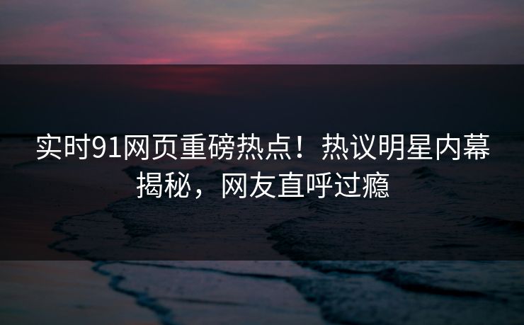 实时91网页重磅热点！热议明星内幕揭秘，网友直呼过瘾  第1张