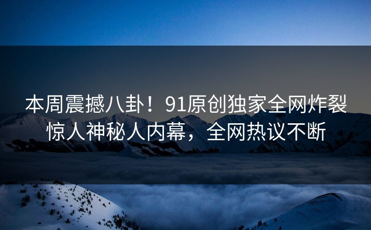 本周震撼八卦！91原创独家全网炸裂惊人神秘人内幕，全网热议不断
