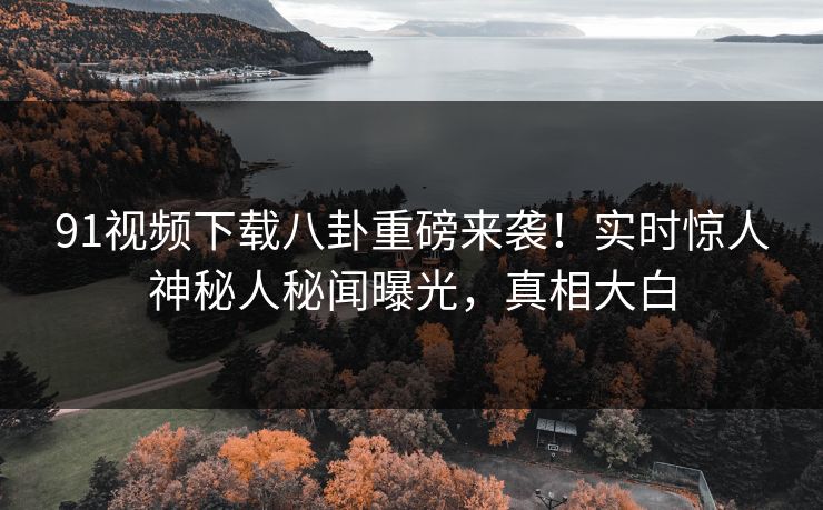 91视频下载八卦重磅来袭！实时惊人神秘人秘闻曝光，真相大白  第1张