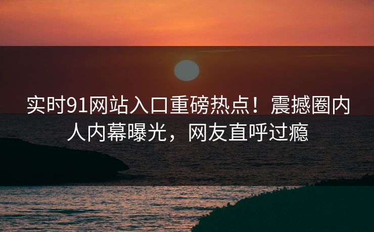 实时91网站入口重磅热点！震撼圈内人内幕曝光，网友直呼过瘾