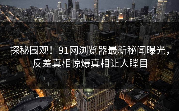探秘围观！91网浏览器最新秘闻曝光，反差真相惊爆真相让人瞠目