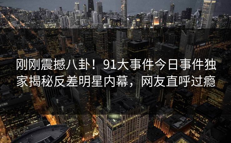 刚刚震撼八卦！91大事件今日事件独家揭秘反差明星内幕，网友直呼过瘾