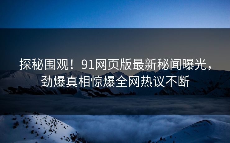 探秘围观！91网页版最新秘闻曝光，劲爆真相惊爆全网热议不断