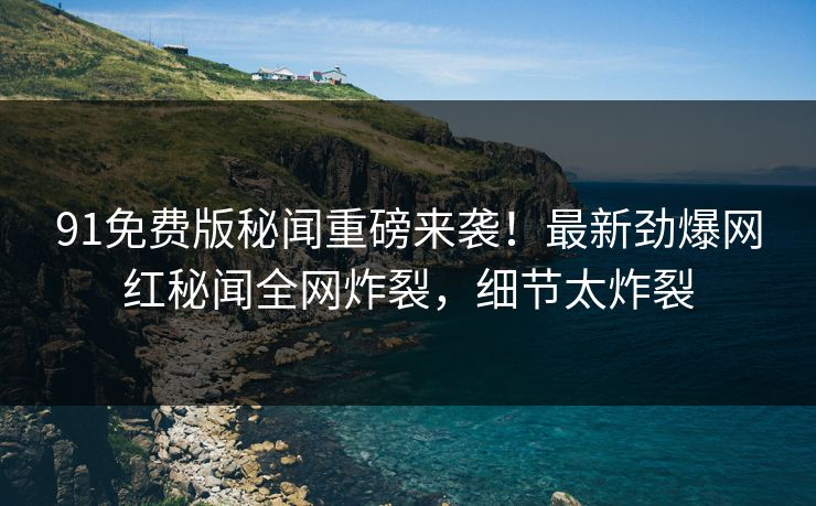 91免费版秘闻重磅来袭！最新劲爆网红秘闻全网炸裂，细节太炸裂