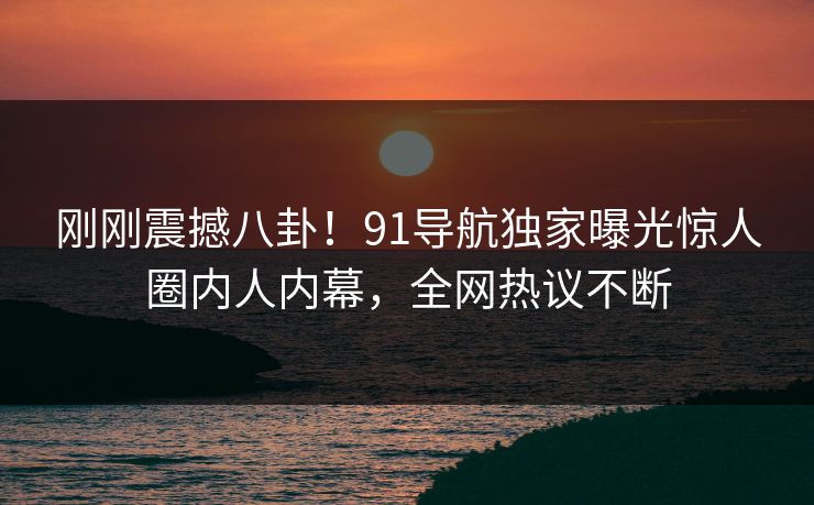 刚刚震撼八卦！91导航独家曝光惊人圈内人内幕，全网热议不断