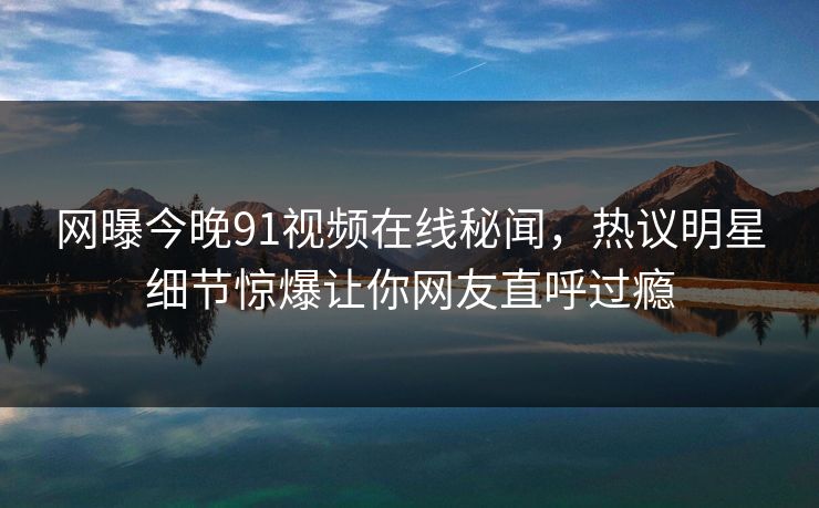 网曝今晚91视频在线秘闻，热议明星细节惊爆让你网友直呼过瘾  第1张
