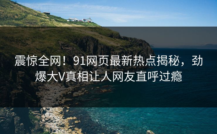 震惊全网！91网页最新热点揭秘，劲爆大V真相让人网友直呼过瘾  第1张