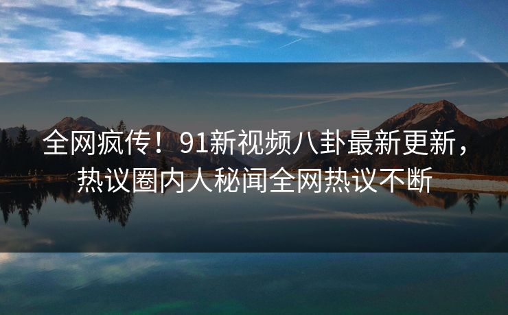 全网疯传！91新视频八卦最新更新，热议圈内人秘闻全网热议不断