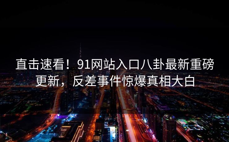 直击速看！91网站入口八卦最新重磅更新，反差事件惊爆真相大白  第1张