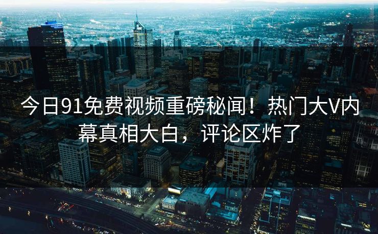 今日91免费视频重磅秘闻！热门大V内幕真相大白，评论区炸了  第1张