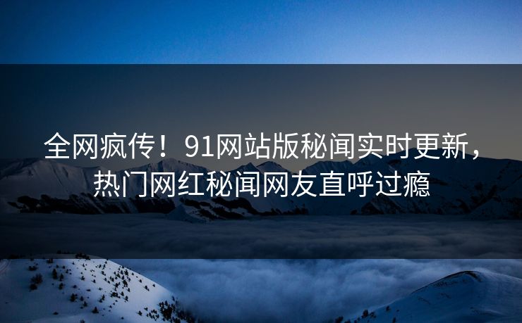 全网疯传！91网站版秘闻实时更新，热门网红秘闻网友直呼过瘾  第1张