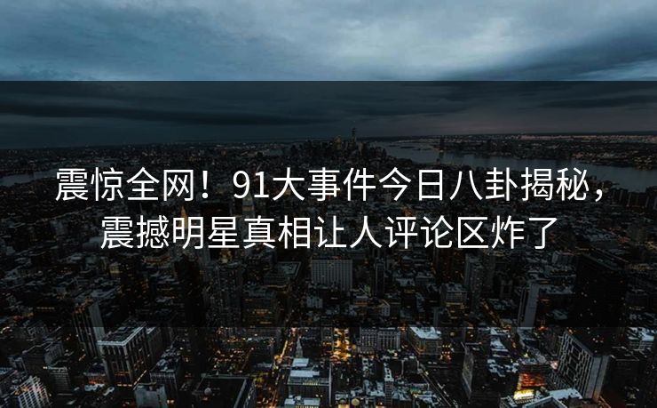 震惊全网！91大事件今日八卦揭秘，震撼明星真相让人评论区炸了