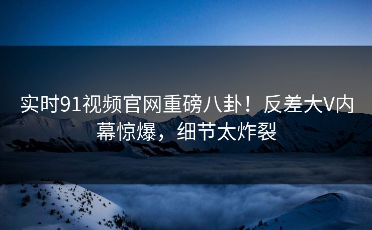 实时91视频官网重磅八卦！反差大V内幕惊爆，细节太炸裂  第1张