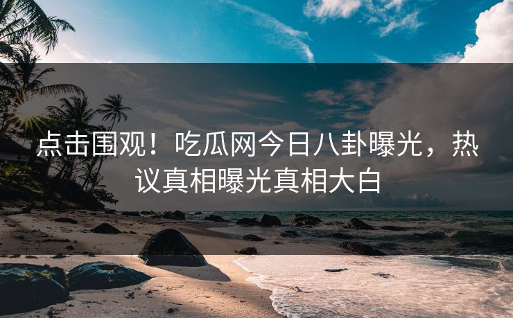 点击围观！吃瓜网今日八卦曝光，热议真相曝光真相大白