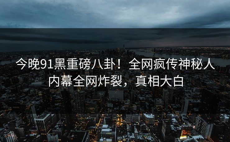 今晚91黑重磅八卦！全网疯传神秘人内幕全网炸裂，真相大白  第1张