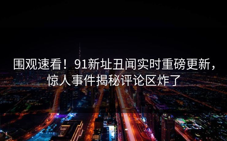 围观速看！91新址丑闻实时重磅更新，惊人事件揭秘评论区炸了