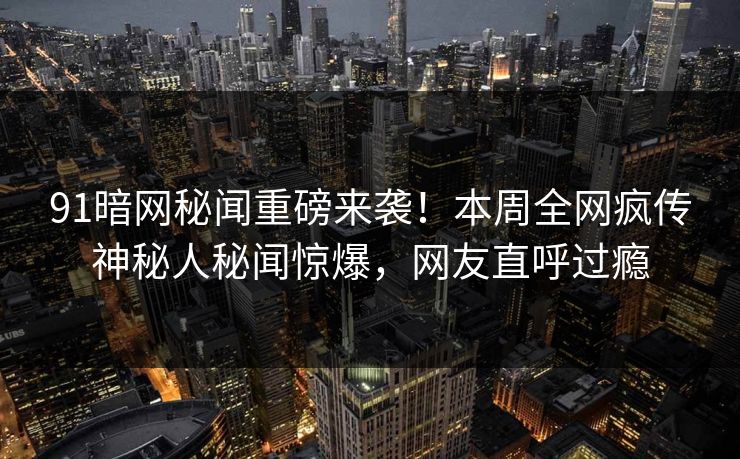 91暗网秘闻重磅来袭！本周全网疯传神秘人秘闻惊爆，网友直呼过瘾