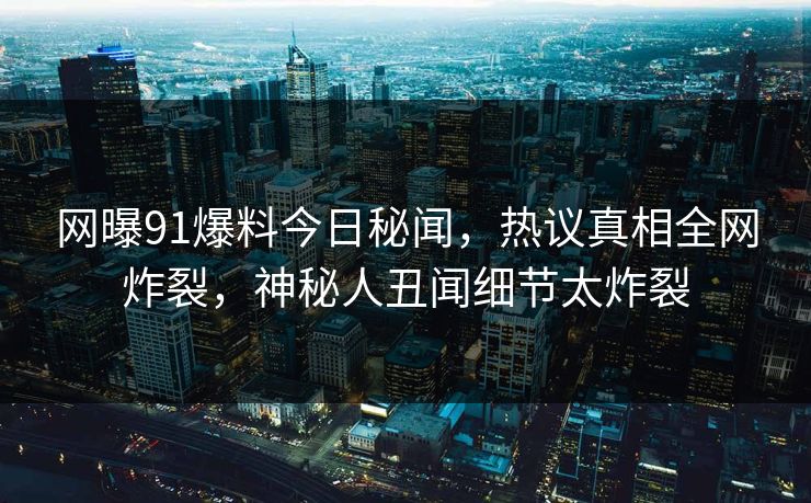 网曝91爆料今日秘闻，热议真相全网炸裂，神秘人丑闻细节太炸裂