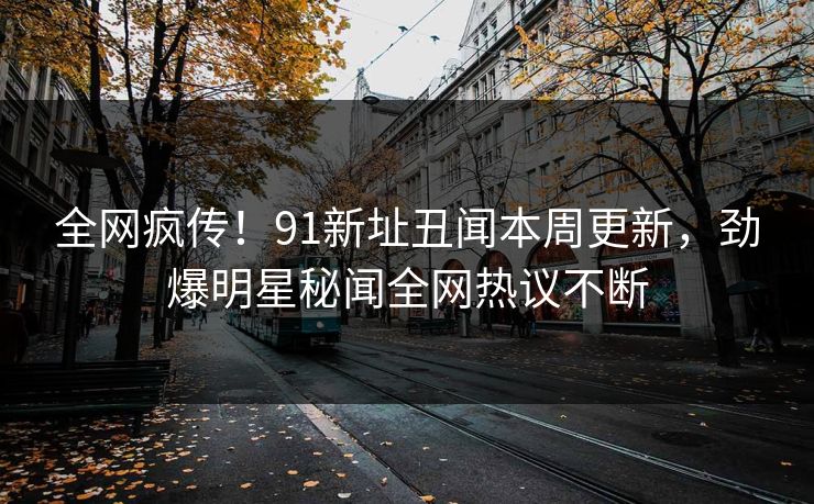 全网疯传！91新址丑闻本周更新，劲爆明星秘闻全网热议不断  第1张