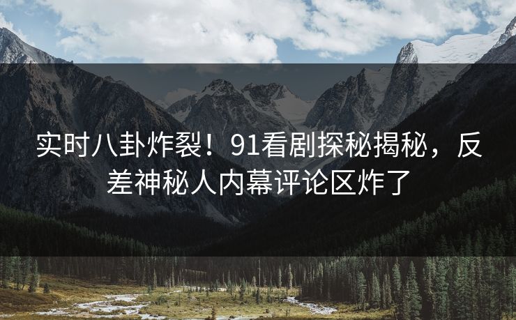 实时八卦炸裂！91看剧探秘揭秘，反差神秘人内幕评论区炸了