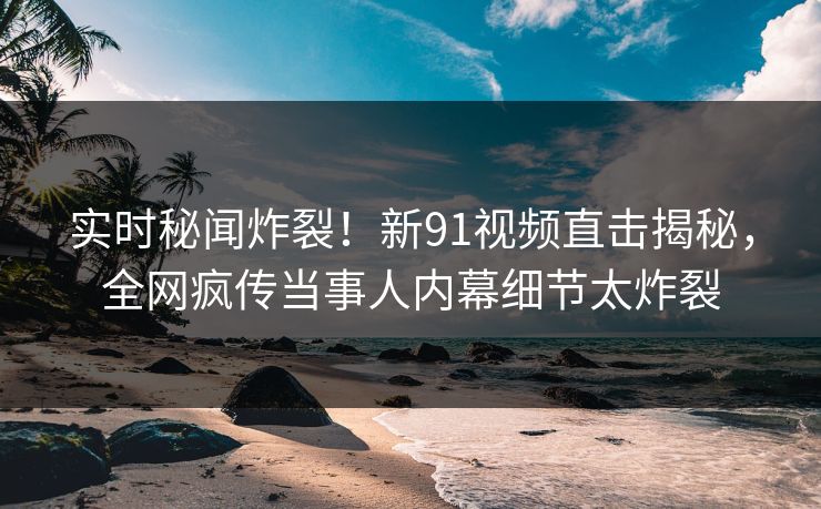 实时秘闻炸裂！新91视频直击揭秘，全网疯传当事人内幕细节太炸裂