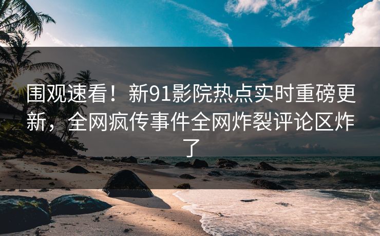 围观速看！新91影院热点实时重磅更新，全网疯传事件全网炸裂评论区炸了