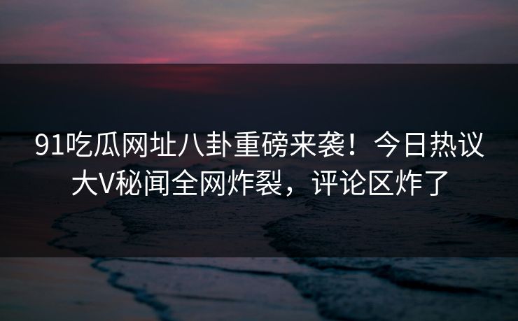91吃瓜网址八卦重磅来袭！今日热议大V秘闻全网炸裂，评论区炸了