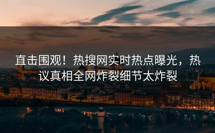 直击围观！热搜网实时热点曝光，热议真相全网炸裂细节太炸裂