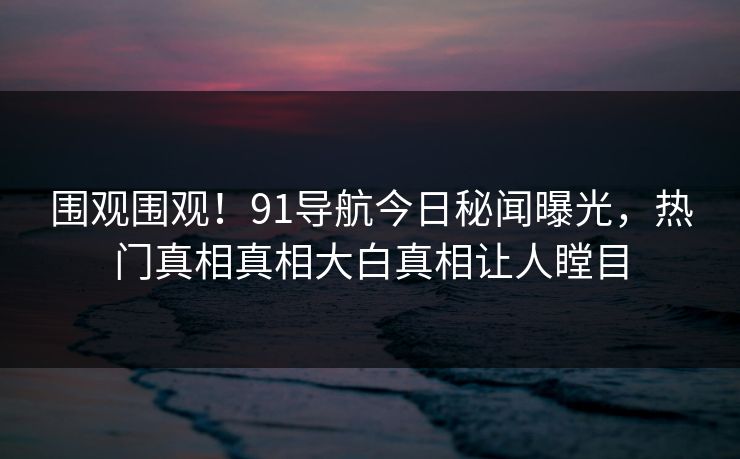 围观围观！91导航今日秘闻曝光，热门真相真相大白真相让人瞠目