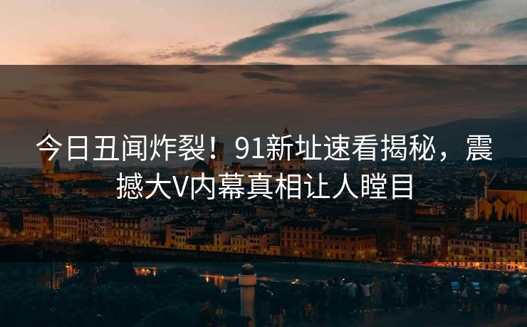 今日丑闻炸裂！91新址速看揭秘，震撼大V内幕真相让人瞠目