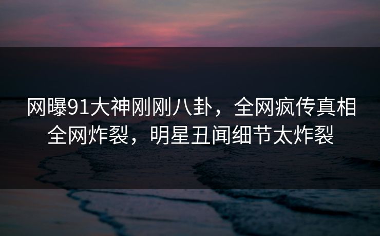 网曝91大神刚刚八卦，全网疯传真相全网炸裂，明星丑闻细节太炸裂