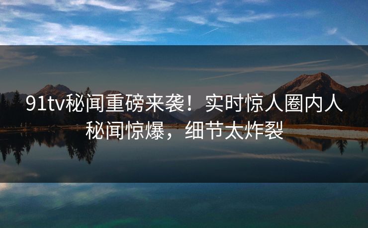 91tv秘闻重磅来袭！实时惊人圈内人秘闻惊爆，细节太炸裂