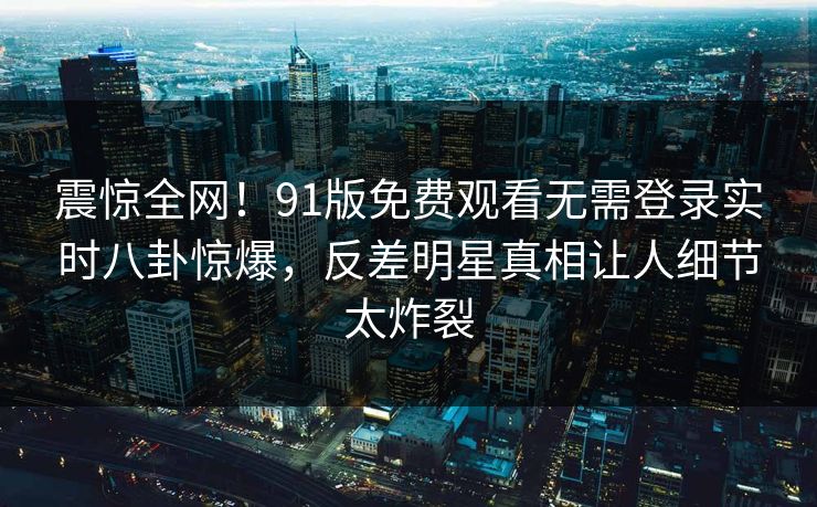 震惊全网！91版免费观看无需登录实时八卦惊爆，反差明星真相让人细节太炸裂  第1张