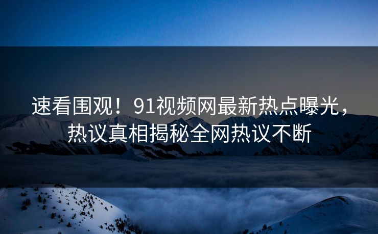 速看围观！91视频网最新热点曝光，热议真相揭秘全网热议不断
