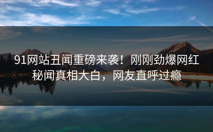 91网站丑闻重磅来袭！刚刚劲爆网红秘闻真相大白，网友直呼过瘾