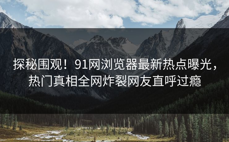探秘围观！91网浏览器最新热点曝光，热门真相全网炸裂网友直呼过瘾