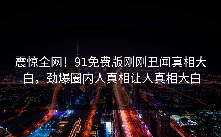 震惊全网！91免费版刚刚丑闻真相大白，劲爆圈内人真相让人真相大白