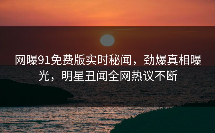 网曝91免费版实时秘闻，劲爆真相曝光，明星丑闻全网热议不断