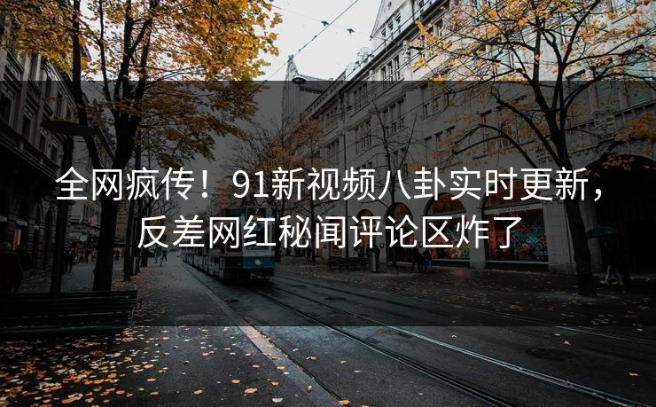 全网疯传！91新视频八卦实时更新，反差网红秘闻评论区炸了
