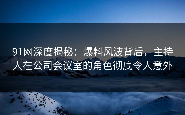 91网深度揭秘：爆料风波背后，主持人在公司会议室的角色彻底令人意外