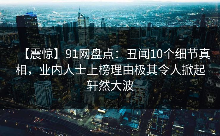 【震惊】91网盘点：丑闻10个细节真相，业内人士上榜理由极其令人掀起轩然大波  第1张