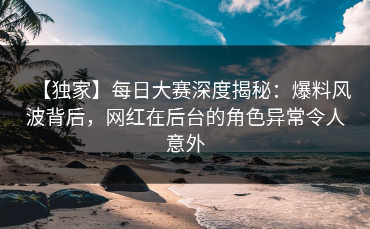 【独家】每日大赛深度揭秘：爆料风波背后，网红在后台的角色异常令人意外