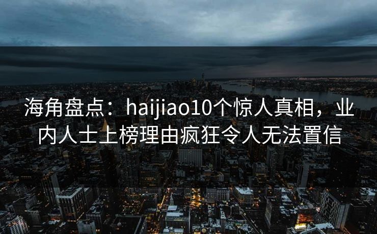 海角盘点：haijiao10个惊人真相，业内人士上榜理由疯狂令人无法置信