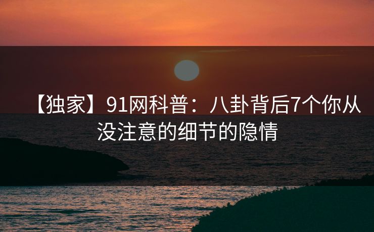 【独家】91网科普：八卦背后7个你从没注意的细节的隐情  第1张