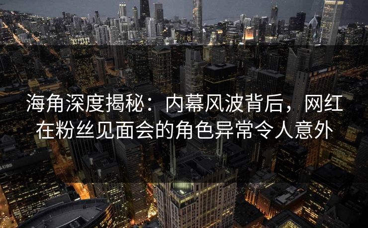 海角深度揭秘：内幕风波背后，网红在粉丝见面会的角色异常令人意外  第1张