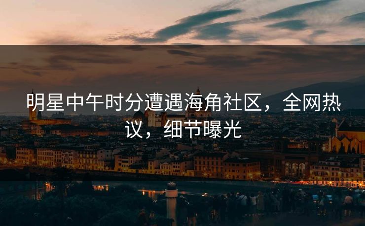 明星中午时分遭遇海角社区，全网热议，细节曝光  第1张