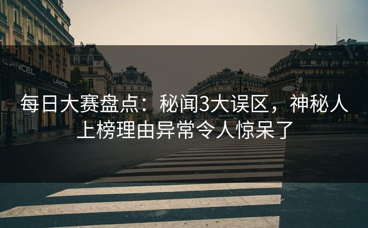 每日大赛盘点：秘闻3大误区，神秘人上榜理由异常令人惊呆了