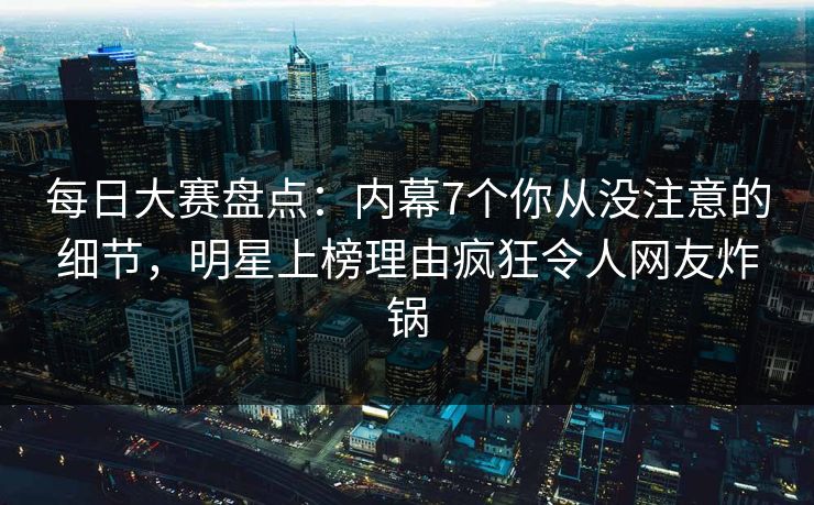 每日大赛盘点：内幕7个你从没注意的细节，明星上榜理由疯狂令人网友炸锅